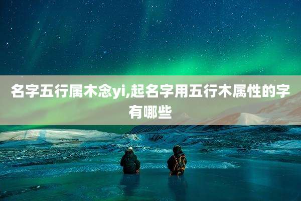 名字五行属木念yi,起名字用五行木属性的字有哪些