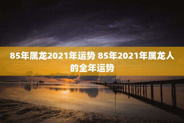 85年属龙2021年运势 85年2021年属龙人的全年运势