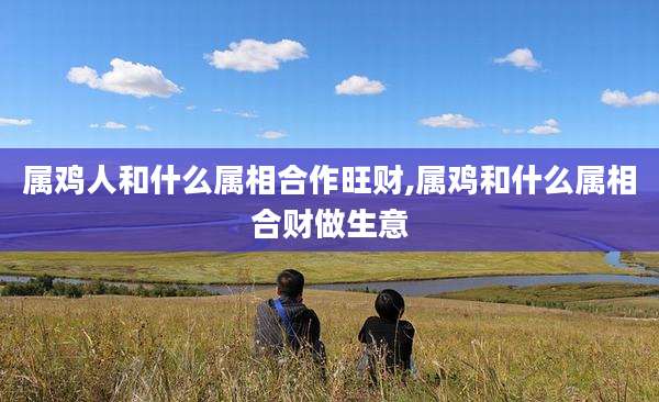 属鸡人和什么属相合作旺财,属鸡和什么属相合财做生意