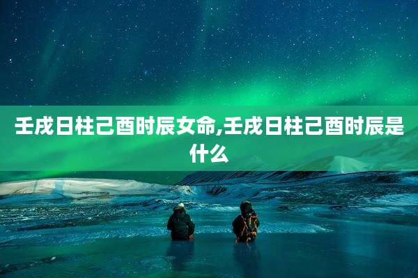 壬戌日柱己酉时辰女命,壬戌日柱己酉时辰是什么