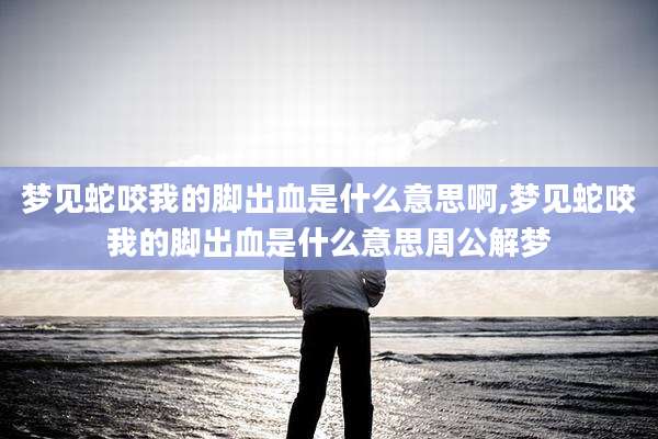 梦见蛇咬我的脚出血是什么意思啊,梦见蛇咬我的脚出血是什么意思周公解梦