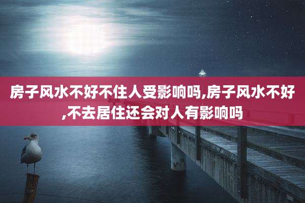 房子风水不好不住人受影响吗,房子风水不好,不去居住还会对人有影响吗