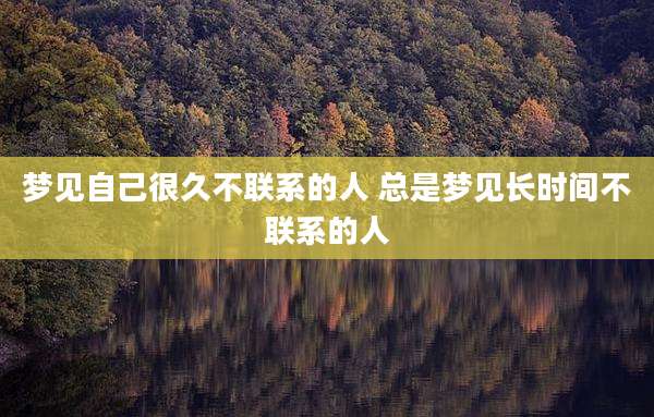 梦见自己很久不联系的人 总是梦见长时间不联系的人