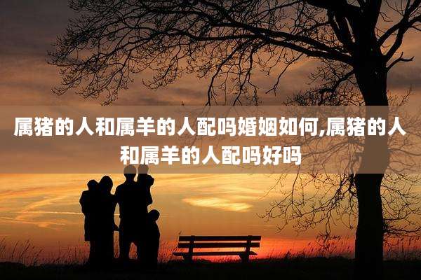属猪的人和属羊的人配吗婚姻如何,属猪的人和属羊的人配吗好吗