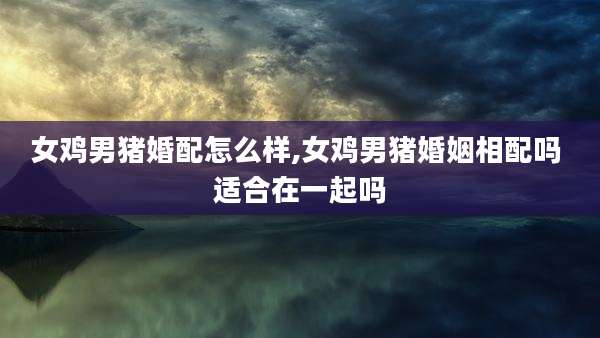 女鸡男猪婚配怎么样,女鸡男猪婚姻相配吗 适合在一起吗