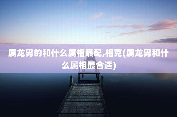属龙男的和什么属相最配,相克(属龙男和什么属相最合适)