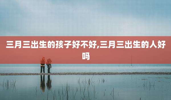 三月三出生的孩子好不好,三月三出生的人好吗