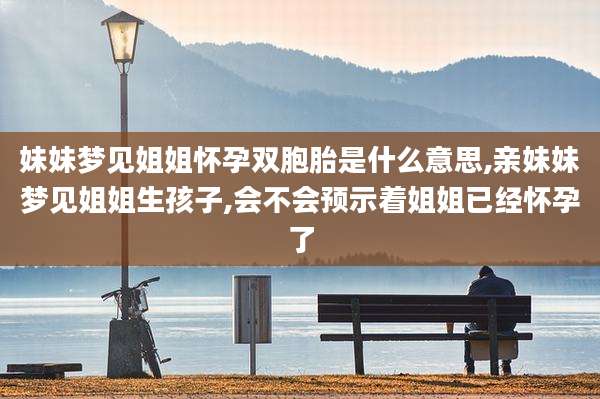 妹妹梦见姐姐怀孕双胞胎是什么意思,亲妹妹梦见姐姐生孩子,会不会预示着姐姐已经怀孕了