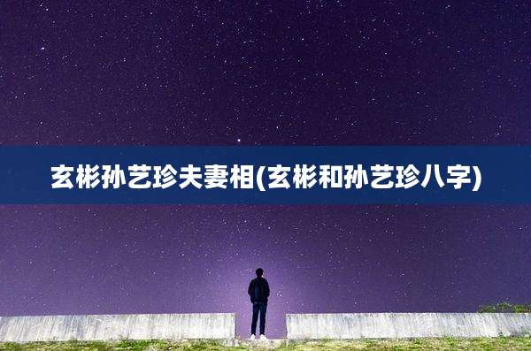 玄彬孙艺珍夫妻相(玄彬和孙艺珍八字)