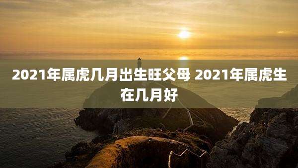 2021年属虎几月出生旺父母 2021年属虎生在几月好