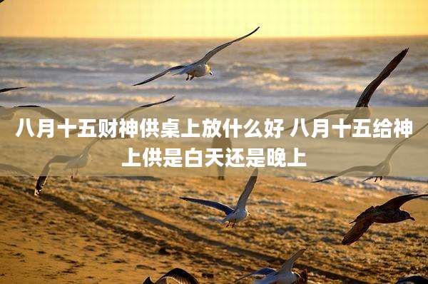 八月十五财神供桌上放什么好 八月十五给神上供是白天还是晚上