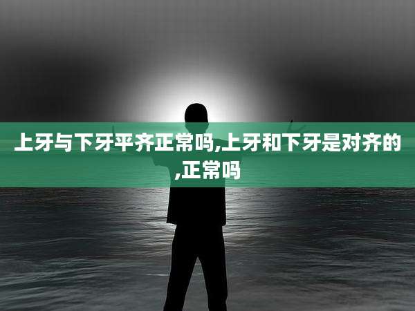 上牙与下牙平齐正常吗,上牙和下牙是对齐的,正常吗