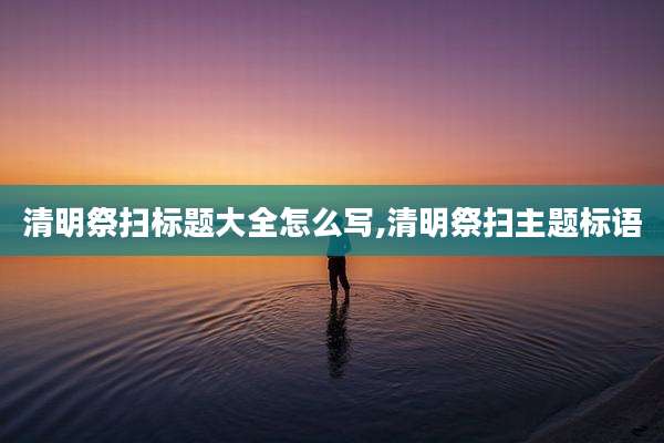 清明祭扫标题大全怎么写,清明祭扫主题标语