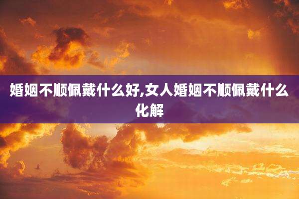 婚姻不顺佩戴什么好,女人婚姻不顺佩戴什么化解