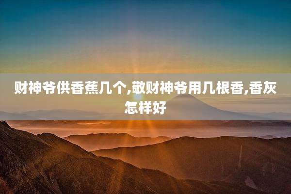 财神爷供香蕉几个,敬财神爷用几根香,香灰怎样好