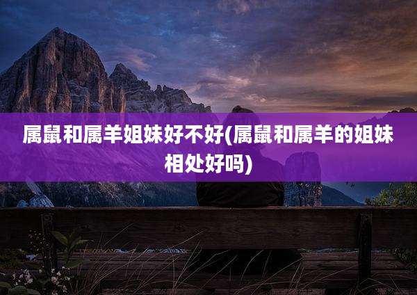 属鼠和属羊姐妹好不好(属鼠和属羊的姐妹相处好吗)