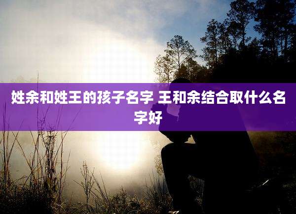 姓余和姓王的孩子名字 王和余结合取什么名字好