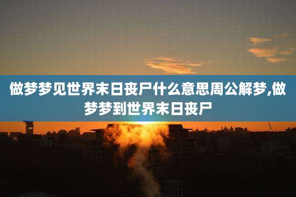 做梦梦见世界末日丧尸什么意思周公解梦,做梦梦到世界末日丧尸