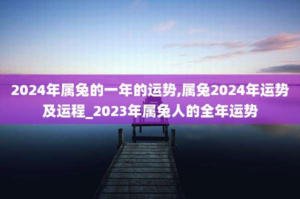 2024年属兔的一年的运势,属兔2024年运势及运程_2023年属兔人的全年运势