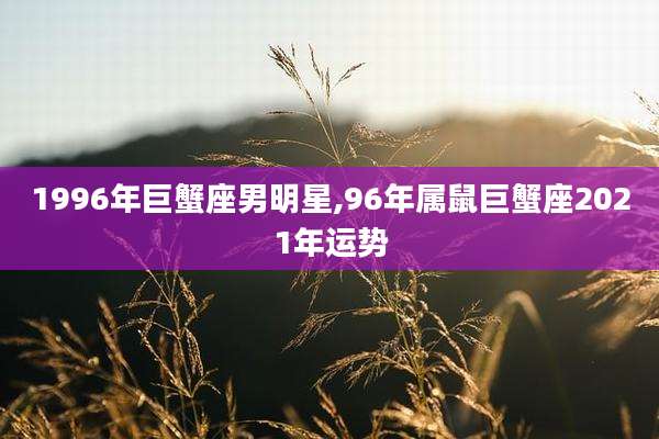 1996年巨蟹座男明星,96年属鼠巨蟹座2021年运势