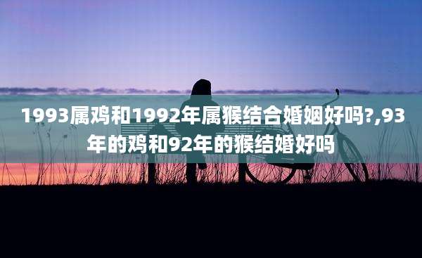 1993属鸡和1992年属猴结合婚姻好吗?,93年的鸡和92年的猴结婚好吗