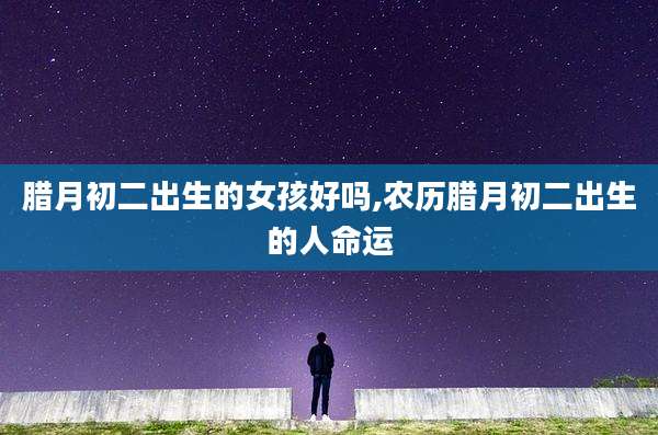腊月初二出生的女孩好吗,农历腊月初二出生的人命运