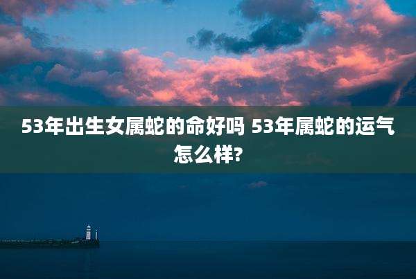 53年出生女属蛇的命好吗 53年属蛇的运气怎么样?