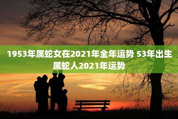 1953年属蛇女在2021年全年运势 53年出生属蛇人2021年运势
