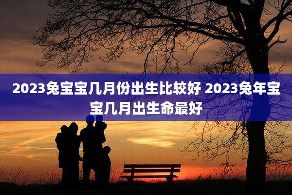 2023兔宝宝几月份出生比较好 2023兔年宝宝几月出生命最好