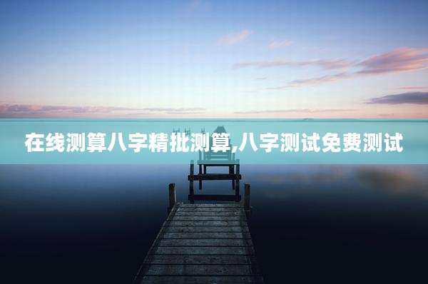 在线测算八字精批测算,八字测试免费测试