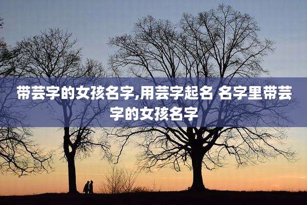 带芸字的女孩名字,用芸字起名 名字里带芸字的女孩名字