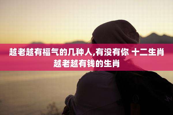 越老越有福气的几种人,有没有你 十二生肖越老越有钱的生肖