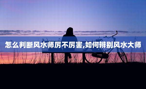 怎么判断风水师厉不厉害,如何辨别风水大师