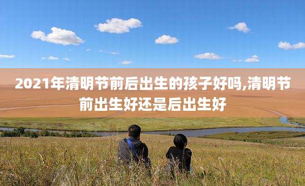 2021年清明节前后出生的孩子好吗,清明节前出生好还是后出生好