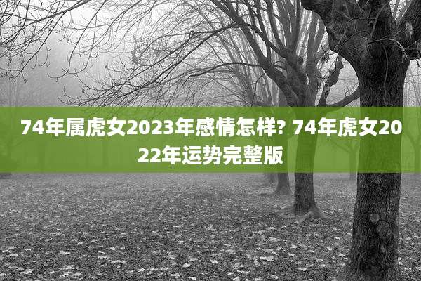 74年属虎女2023年感情怎样? 74年虎女2022年运势完整版