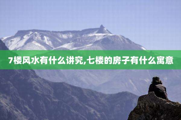 7楼风水有什么讲究,七楼的房子有什么寓意