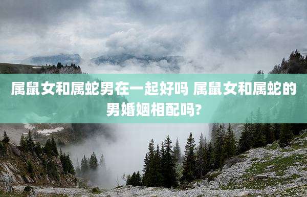 属鼠女和属蛇男在一起好吗 属鼠女和属蛇的男婚姻相配吗?