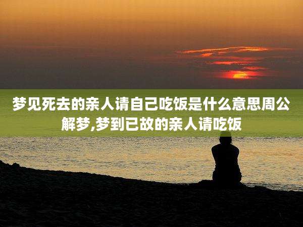 梦见死去的亲人请自己吃饭是什么意思周公解梦,梦到已故的亲人请吃饭