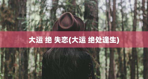 大运 绝 失恋(大运 绝处逢生)