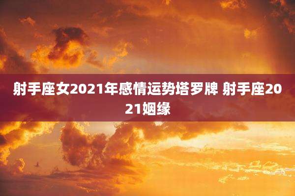 射手座女2021年感情运势塔罗牌 射手座2021姻缘