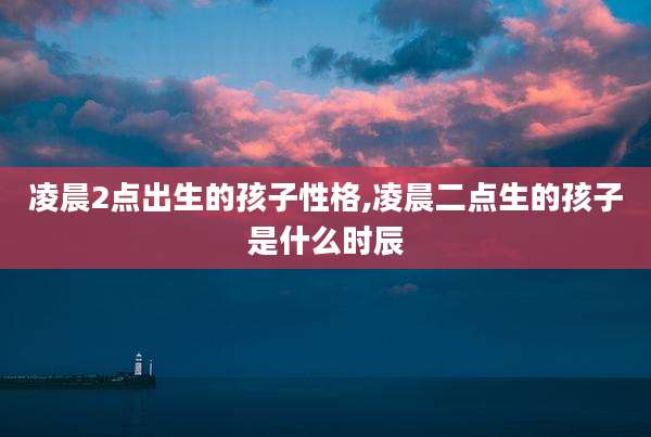 凌晨2点出生的孩子性格,凌晨二点生的孩子是什么时辰