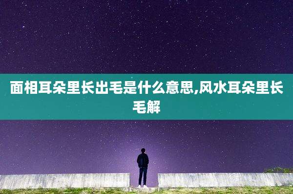面相耳朵里长出毛是什么意思,风水耳朵里长毛解