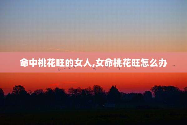 命中桃花旺的女人,女命桃花旺怎么办