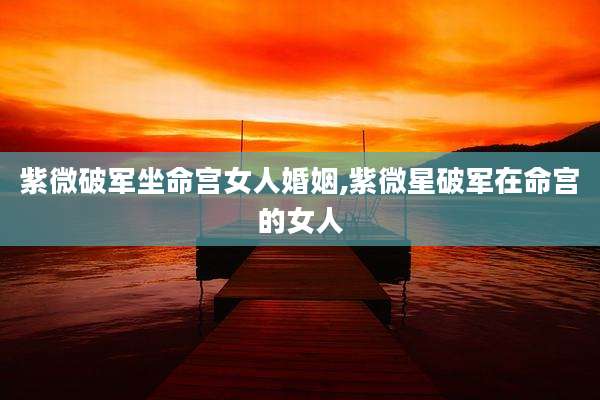 紫微破军坐命宫女人婚姻,紫微星破军在命宫的女人