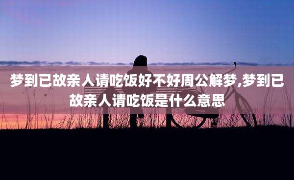 梦到已故亲人请吃饭好不好周公解梦,梦到已故亲人请吃饭是什么意思