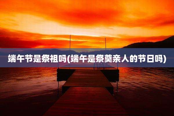 端午节是祭祖吗(端午是祭奠亲人的节日吗)