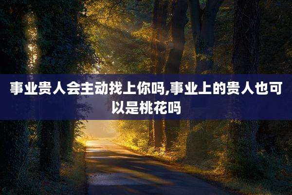 事业贵人会主动找上你吗,事业上的贵人也可以是桃花吗