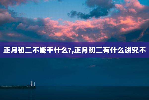 正月初二不能干什么?,正月初二有什么讲究不