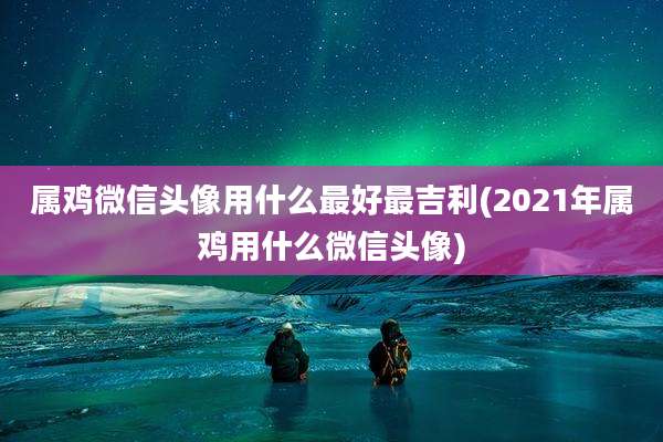 属鸡微信头像用什么最好最吉利(2021年属鸡用什么微信头像)