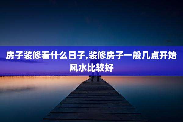 房子装修看什么日子,装修房子一般几点开始风水比较好